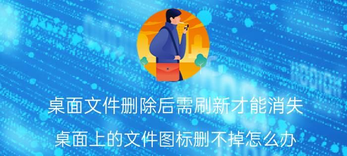 桌面文件删除后需刷新才能消失 桌面上的文件图标删不掉怎么办？